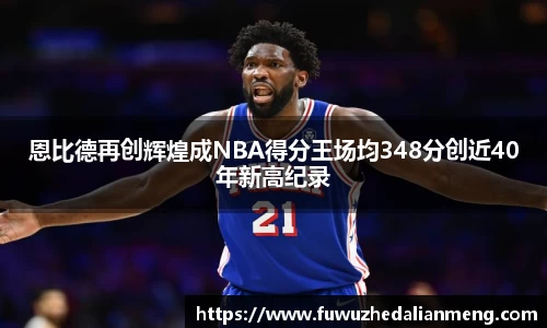 恩比德再创辉煌成NBA得分王场均348分创近40年新高纪录