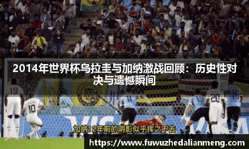 2014年世界杯乌拉圭与加纳激战回顾：历史性对决与遗憾瞬间