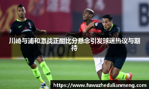 川崎与浦和激战正酣比分悬念引发球迷热议与期待