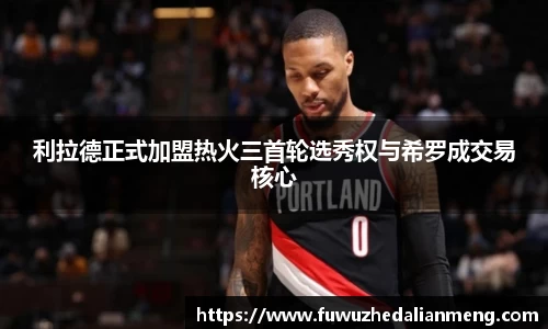 利拉德正式加盟热火三首轮选秀权与希罗成交易核心